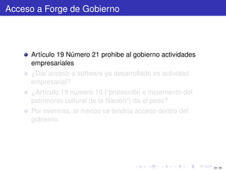 Acceso a Forge de Gobierno




     Artículo 19 Número 21 prohibe al gobierno actividades
     empresariales
     ¿Dar acceso a software ya desarrollado es actividad
     empresarial?
     ¿Artículo 19 número 10 (“protección e incremento del
     patrimonio cultural de la Nación”) da el peso?
     Por mientras, al menos se tendría acceso dentro del
     gobierno.




                                                             24 / 29
 