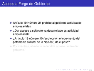 Acceso a Forge de Gobierno




     Artículo 19 Número 21 prohibe al gobierno actividades
     empresariales
     ¿Dar acceso a software ya desarrollado es actividad
     empresarial?
     ¿Artículo 19 número 10 (“protección e incremento del
     patrimonio cultural de la Nación”) da el peso?
     Por mientras, al menos se tendría acceso dentro del
     gobierno.




                                                             24 / 29
 