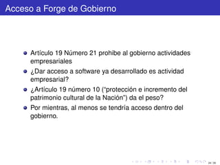 Acceso a Forge de Gobierno




     Artículo 19 Número 21 prohibe al gobierno actividades
     empresariales
     ¿Dar acceso a software ya desarrollado es actividad
     empresarial?
     ¿Artículo 19 número 10 (“protección e incremento del
     patrimonio cultural de la Nación”) da el peso?
     Por mientras, al menos se tendría acceso dentro del
     gobierno.




                                                             24 / 29
 