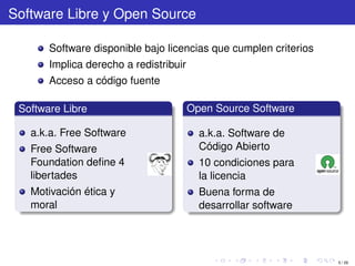 Software Libre y Open Source

       Software disponible bajo licencias que cumplen criterios
       Implica derecho a redistribuir
       Acceso a código fuente

 Software Libre                         Open Source Software

   a.k.a. Free Software                   a.k.a. Software de
   Free Software                          Código Abierto
   Foundation deﬁne 4                     10 condiciones para
   libertades                             la licencia
   Motivación ética y                     Buena forma de
   moral                                  desarrollar software




                                                                  5 / 29
 