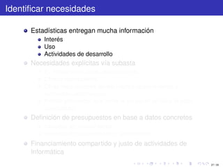 Identiﬁcar necesidades

      Estadísticas entregan mucha información
          Interés
          Uso
          Actividades de desarrollo
      Necesidades explícitas vía subasta
          Ej: Repartición tiene requerimiento
          Ofrece recompensa
          Otras reparticiones tienen mismo requerimiento y
          aumentan recompensa
          Primer proveedor que tome el proyecto se lleva el pozo
          acumulado
      Deﬁnición de presupuestos en base a datos concretos
          basados en necesidades
          basados en capacidades o rendimiento
      Financiamiento compartido y justo de actividades de
      Informática
                                                                   27 / 29
 