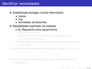 Identiﬁcar necesidades

      Estadísticas entregan mucha información
          Interés
          Uso
          Actividades de desarrollo
      Necesidades explícitas vía subasta
          Ej: Repartición tiene requerimiento
          Ofrece recompensa
          Otras reparticiones tienen mismo requerimiento y
          aumentan recompensa
          Primer proveedor que tome el proyecto se lleva el pozo
          acumulado
      Deﬁnición de presupuestos en base a datos concretos
          basados en necesidades
          basados en capacidades o rendimiento
      Financiamiento compartido y justo de actividades de
      Informática
                                                                   27 / 29
 