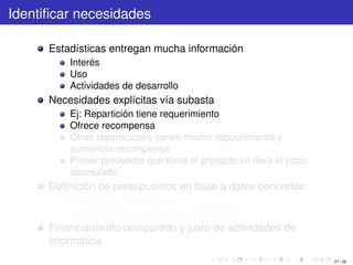 Identiﬁcar necesidades

      Estadísticas entregan mucha información
          Interés
          Uso
          Actividades de desarrollo
      Necesidades explícitas vía subasta
          Ej: Repartición tiene requerimiento
          Ofrece recompensa
          Otras reparticiones tienen mismo requerimiento y
          aumentan recompensa
          Primer proveedor que tome el proyecto se lleva el pozo
          acumulado
      Deﬁnición de presupuestos en base a datos concretos
          basados en necesidades
          basados en capacidades o rendimiento
      Financiamiento compartido y justo de actividades de
      Informática
                                                                   27 / 29
 