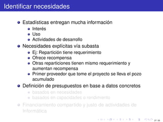 Identiﬁcar necesidades

      Estadísticas entregan mucha información
          Interés
          Uso
          Actividades de desarrollo
      Necesidades explícitas vía subasta
          Ej: Repartición tiene requerimiento
          Ofrece recompensa
          Otras reparticiones tienen mismo requerimiento y
          aumentan recompensa
          Primer proveedor que tome el proyecto se lleva el pozo
          acumulado
      Deﬁnición de presupuestos en base a datos concretos
          basados en necesidades
          basados en capacidades o rendimiento
      Financiamiento compartido y justo de actividades de
      Informática
                                                                   27 / 29
 
