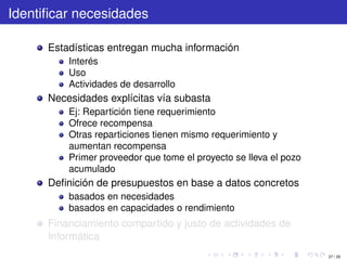 Identiﬁcar necesidades

      Estadísticas entregan mucha información
          Interés
          Uso
          Actividades de desarrollo
      Necesidades explícitas vía subasta
          Ej: Repartición tiene requerimiento
          Ofrece recompensa
          Otras reparticiones tienen mismo requerimiento y
          aumentan recompensa
          Primer proveedor que tome el proyecto se lleva el pozo
          acumulado
      Deﬁnición de presupuestos en base a datos concretos
          basados en necesidades
          basados en capacidades o rendimiento
      Financiamiento compartido y justo de actividades de
      Informática
                                                                   27 / 29
 