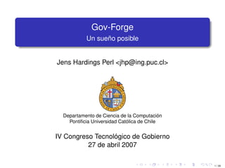 Gov-Forge
           Un sueño posible


Jens Hardings Perl <jhp@ing.puc.cl>




  Departamento de Ciencia de la Computación
    Pontiﬁcia Universidad Católica de Chile


IV Congreso Tecnológico de Gobierno
          27 de abril 2007

                                              1 / 29
 