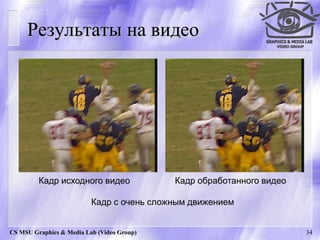 Результаты на видео




         Кадр исходного видео               Кадр обработанного видео

                          Кадр с очень сложным движением


CS MSU Graphics & Media Lab (Video Group)                              34
 