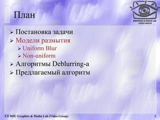 План
    Постановка задачи
    Модели размытия
         Uniform Blur
         Non-uniform
    Алгоритмы Deblurring-а
    Предлагаемый алгоритм




CS MSU Graphics & Media Lab (Video Group)   8
 