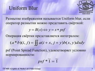 Uniform Blur
   Размытие изображения называется Uniform blur, если
   оператор размытия можно представить свѐрткой:
                            y  B( x)  y  x  psf
   Операция свѐртки представляется интегралом:
       (a * b)(i, j )   a(i  x, j  y )b( x, y )dxdy
   psf (Point Spread Function), удовлетворяет условию
   нормированности:
                                            ~ ~
                                      psf * 1  1
CS MSU Graphics & Media Lab (Video Group)                  9
 