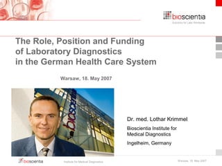 The Role, Position and Funding 
of Laboratory Diagnostics 
in the German Health Care System 
Dr. med. Lothar Krimmel 
Bioscientia Institute for 
Medical Diagnostics 
Ingelheim, Germany 
Warsaw, 18. May 2007 
Institute for Medical Diagnostics Warsaw, 18. May 2007 
 