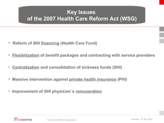 Key Issues 
of the 2007 Health Care Reform Act (WSG) 
• Reform of SHI financing (Health Care Fund) 
• Flexibilization of benefit packages and contracting with service providers 
• Centralization and consolidation of sickness funds (SHI) 
• Massive intervention against private health insurance (PHI) 
• Improvement of SHI physician´s remuneration 
Institute for Medical Diagnostics Warsaw, 18. May 2007 
 