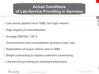 Actual Conditions 
of Lab-Service Providing in Germany 
• Low prices (stable since 1999), but high volume 
• High degree of automatization 
• Average EBITDA > 20 % 
• Concentration and consolidation process under way 
• Expectation of mayor reform acts in 2009 
• Single contracting to replace collective contracting 
• Lab-service providing by employed physicians 
Institute for Medical Diagnostics Warsaw, 18. May 2007 
 