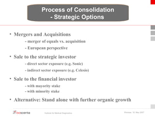 Process of Consolidation 
- Strategic Options 
• Mergers and Acquisitions 
- merger of equals vs. acquisition 
- European perspective 
• Sale to the strategic investor 
- direct sector exposure (e.g. Sonic) 
- indirect sector exposure (e.g. Celesio) 
• Sale to the financial investor 
- with mayority stake 
- with minority stake 
• Alternative: Stand alone with further organic growth 
Institute for Medical Diagnostics Warsaw, 18. May 2007 
 