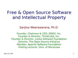 May 29, 2007 1
Free & Open Source Software
and Intellectual Property
Sanjiva Weerawarana, Ph.D.
Founder, Chairman & CEO, WSO2, Inc.
Founder & Director, ThinkCube, Inc.
Founder & Director, Lanka Software Foundation
Director, The Open Source Initiative
Member, Apache Software Foundation
Visiting Lecturer, Univ. of Moratuwa
 