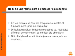 www.tercersector.net
No hi ha una forma clara de mesurar els resultats
 En les entitats, el compte d’explotació mostra el
funcionament, però no el resultat
 Dificultat d’avaluar l’eficàcia (objectius vs. resultats;
dificultat de concretar i quantificar els objectius).
 Dificultat d’avaluar eficiència (recursos emprats vs.
resultats)
 