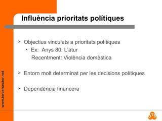 www.tercersector.net
Influència prioritats polítiques
 Objectius vinculats a prioritats polítiques
• Ex: Anys 80: L’atur
Recentment: Violència domèstica
 Entorn molt determinat per les decisions polítiques
 Dependència financera
 