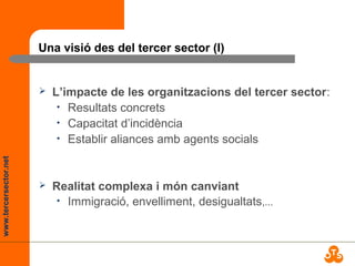 www.tercersector.net
Una visió des del tercer sector (I)
 L’impacte de les organitzacions del tercer sector:
• Resultats concrets
• Capacitat d’incidència
• Establir aliances amb agents socials
 Realitat complexa i món canviant
• Immigració, envelliment, desigualtats,...
 