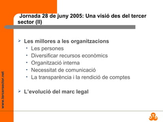 www.tercersector.net
Jornada 28 de juny 2005: Una visió des del tercer
sector (II)
 Les millores a les organitzacions
• Les persones
• Diversificar recursos econòmics
• Organització interna
• Necessitat de comunicació
• La transparència i la rendició de comptes
 L’evolució del marc legal
 