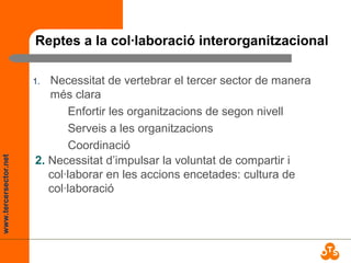 www.tercersector.net
Reptes a la col·laboració interorganitzacional
1. Necessitat de vertebrar el tercer sector de manera
més clara
Enfortir les organitzacions de segon nivell
Serveis a les organitzacions
Coordinació
2. Necessitat d’impulsar la voluntat de compartir i
col·laborar en les accions encetades: cultura de
col·laboració
 