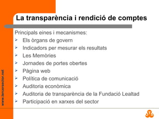 www.tercersector.net
La transparència i rendició de comptes
Principals eines i mecanismes:
 Els òrgans de govern
 Indicadors per mesurar els resultats
 Les Memòries
 Jornades de portes obertes
 Pàgina web
 Política de comunicació
 Auditoria econòmica
 Auditoria de transparència de la Fundació Lealtad
 Participació en xarxes del sector
 