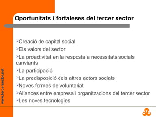 www.tercersector.net
Oportunitats i fortaleses del tercer sector
Creació de capital social
Els valors del sector
La proactivitat en la resposta a necessitats socials
canviants
La participació
La predisposició dels altres actors socials
Noves formes de voluntariat
Aliances entre empresa i organitzacions del tercer sector
Les noves tecnologies
 