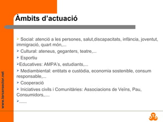 www.tercersector.net
Àmbits d’actuació
 Social: atenció a les persones, salut,discapacitats, infància, joventut,
immigració, quart món,...
 Cultural: ateneus, geganters, teatre,...
 Esportiu
Educatives: AMPA’s, estudiants,...
 Mediambiental: entitats e custòdia, economia sostenible, consum
responsable,...
 Cooperació
 Iniciatives civils i Comunitàries: Associacions de Veïns, Pau,
Consumidors,....
......
 