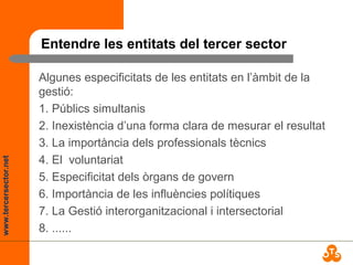 www.tercersector.net
Entendre les entitats del tercer sector
Algunes especificitats de les entitats en l’àmbit de la
gestió:
1. Públics simultanis
2. Inexistència d’una forma clara de mesurar el resultat
3. La importància dels professionals tècnics
4. El voluntariat
5. Especificitat dels òrgans de govern
6. Importància de les influències polítiques
7. La Gestió interorganitzacional i intersectorial
8. ......
 