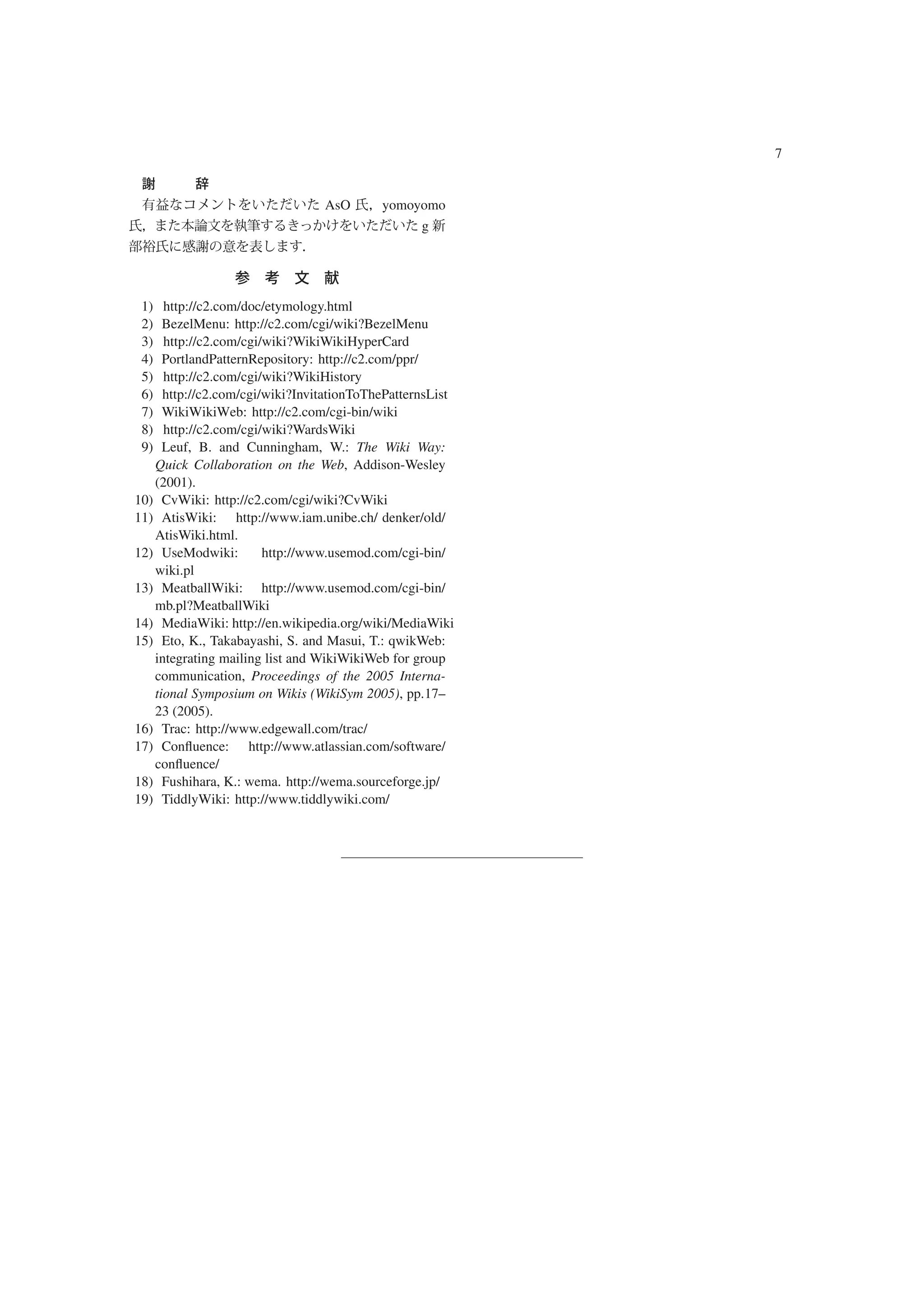 7


                                AsO       yomoyomo
                                                 g




 1)  http://c2.com/doc/etymology.html
 2)  BezelMenu: http://c2.com/cgi/wiki?BezelMenu
 3)  http://c2.com/cgi/wiki?WikiWikiHyperCard
 4)  PortlandPatternRepository: http://c2.com/ppr/
 5)  http://c2.com/cgi/wiki?WikiHistory
 6)  http://c2.com/cgi/wiki?InvitationToThePatternsList
 7)  WikiWikiWeb: http://c2.com/cgi-bin/wiki
 8)  http://c2.com/cgi/wiki?WardsWiki
 9)  Leuf, B. and Cunningham, W.: The Wiki Way:
   Quick Collaboration on the Web, Addison-Wesley
   (2001).
10) CvWiki: http://c2.com/cgi/wiki?CvWiki
11) AtisWiki: http://www.iam.unibe.ch/ denker/old/
   AtisWiki.html.
12) UseModwiki:        http://www.usemod.com/cgi-bin/
   wiki.pl
13) MeatballWiki: http://www.usemod.com/cgi-bin/
   mb.pl?MeatballWiki
14) MediaWiki: http://en.wikipedia.org/wiki/MediaWiki
15) Eto, K., Takabayashi, S. and Masui, T.: qwikWeb:
   integrating mailing list and WikiWikiWeb for group
   communication, Proceedings of the 2005 Interna-
   tional Symposium on Wikis (WikiSym 2005), pp.17–
   23 (2005).
16) Trac: http://www.edgewall.com/trac/
17) Conﬂuence: http://www.atlassian.com/software/
   conﬂuence/
18) Fushihara, K.: wema. http://wema.sourceforge.jp/
19) TiddlyWiki: http://www.tiddlywiki.com/
 