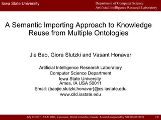 A Semantic Importing Approach to Knowledge Reuse from Multiple Ontologies Jie Bao, Giora Slutzki and Vasant Honavar Artificial Intelligence Research Laboratory Computer Science Department Iowa State University  Ames, IA USA 50011 Email: {baojie,slutzki,honavar}@cs.iastate.edu www.cild.iastate.edu 