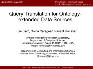 Query Translation for Ontology-extended Data Sources Jie Bao 1 , Doina Caragea 2 , Vasant Honavar 1 1 Artificial Intelligence Research Laboratory, Department of Computer Science, Iowa State University, Ames, IA 50011-1040, USA {baojie, honavar}@cs.iastate.edu 2 Department of Computing and Information Sciences Kansas State University, Manhattan, KS 66506, USA {dcaragea}@ksu.edu 