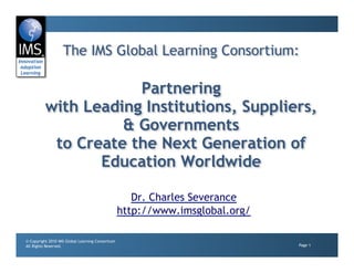 The IMS Global Learning Consortium:

                      Partnering
          with Leading Institutions, Suppliers,
                    & Governments
           to Create the Next Generation of
                 Education Worldwide

                                                     Dr. Charles Severance
                                                  http://www.imsglobal.org/

© Copyright 2010 IMS Global Learning Consortium
All Rights Reserved.                                                          Page 1
 