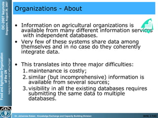Organizations - About Information on agricultural organizations is available from many different information services  with independent databases. Very few of these systems share data among themselves and in no case do they coherently integrate data.  This translates into three major difficulties:  maintenance is costly;  similar (but incomprehensive) information is available from several sources;  visibility in all the existing databases requires submitting the same data to multiple databases. 