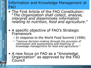 Information and Knowledge Management at FAO The First Article of the FAO Constitution: “ The Organization shall collect, analyse, interpret and disseminate information relating to nutrition, food and agriculture .” A specific objective of FAO’s Strategic Framework In response to the World Food Summit (1996) “ improve decision-making through the provision of information and assessments and fostering of knowledge management for food and agriculture.” A new focus on FAO as a “Knowledge Organization” as approved by the FAO Council 