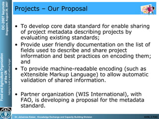 Projects – Our Proposal To develop core data standard for enable sharing of project metadata describing projects by evaluating existing standards; Provide user friendly documentation on the list of fields used to describe and share project information and best practices on encoding them; and  To provide machine-readable encoding (such as eXtensible Markup Language) to allow automatic validation of shared information.  Partner organization (WIS International), with FAO, is developing a proposal for the metadata standard.  