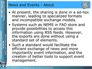 News and Events - About At present, the sharing is done in a ad-hoc manner, leading to specialized formats and incompatible exchange models.  Systems such as NEMS in FAO store and provide possibilities to access this information using RSS feeds. However, the exports are done without using a standard set of elements. Such a standard would facilitate the efficient exchange of news and more importantly event information, and the creation of better tools to support event management. 