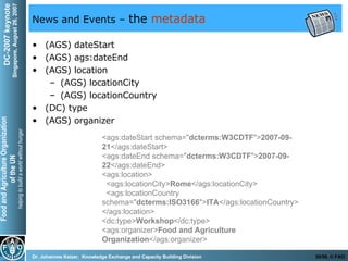 News and Events –  the  metadata (AGS) dateStart (AGS) ags:dateEnd (AGS) location (AGS) locationCity (AGS) locationCountry (DC) type (AGS) organizer <ags:dateStart schema=" dcterms:W3CDTF "> 2007-09-21 </ags:dateStart>  <ags:dateEnd schema=" dcterms:W3CDTF "> 2007-09-22 </ags:dateEnd>  <ags:location>     <ags:locationCity> Rome </ags:locationCity>      <ags:locationCountry schema=" dcterms:ISO3166 "> ITA </ags:locationCountry>  </ags:location> <dc:type> Workshop </dc:type>  <ags:organizer> Food and Agriculture Organization </ags:organizer>  