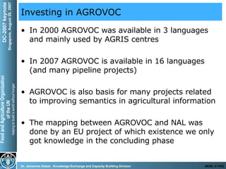 Investing in AGROVOC In 2000 AGROVOC was available in 3 languages and mainly used by AGRIS centres In 2007 AGROVOC is available in 16 languages (and many pipeline projects) AGROVOC is also basis for many projects related to improving semantics in agricultural information The mapping between AGROVOC and NAL was done by an EU project of which existence we only got knowledge in the concluding phase 