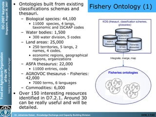 Fishery Ontology (1) Ontologies built from existing classifications schemas and thesauri. Biological species: 44,100  11000  species, 4 langs, taxonomic and ISCAAP codes Water bodies: 1,500 300 water division, 5 codes  Land areas: 25,000  250 territories, 5 langs, 2 names, 4 codes.  economic regions, geographical regions, organizations ASFA thesaurus: 22,000 11000 entries, code AGROVOC thesaurus - Fisheries: 42,000 7000 terms, 6 languages Commodities: 6,000 Over 150 interesting resources identified in D7.2.1. Around 30 can be really useful and will be detailed.  