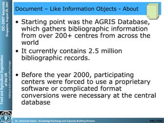 Document – Like Information Objects - About Starting point was the AGRIS Database, which gathers bibliographic information from over 200+ centres from across the world  It currently contains 2.5 million bibliographic records. Before the year 2000, participating centers were forced to use a proprietary software or complicated format conversions were necessary at the central database 
