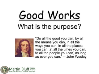 Good Works What is the purpose? &quot;Do all the good you can, by all the means you can, in all the ways you can, in all the places you can, at all the times you can, to all the people you can, as long as ever you can.&quot; -- John Wesley  
