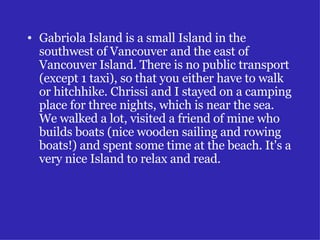 Gabriola Island is a small Island in the southwest of Vancouver and the east of Vancouver Island. There is no public transport (except 1 taxi), so that you either have to walk or hitchhike. Chrissi and I stayed on a camping place for three nights, which is near the sea. We walked a lot, visited a friend of mine who builds boats (nice wooden sailing and rowing boats!) and spent some time at the beach. It's a very nice Island to relax and read. 