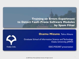 Training on Errors Experiment
              to Detect Fault-Prone Software Modules
                                        by Spam Filter


                                                 Osamu Mizuno, Tohru Kikuno
                  Graduate School of Information Science and Technology
                                               Osaka University, JAPAN

Osaka Univ.                                                             ESEC/FSE2007 presentation



                                                                                                    1
                    (C) 2007 Osamu Mizuno @ Osaka University / All rights reserved
 