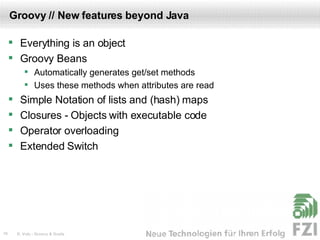 Groovy // New features beyond Java Everything is an object Groovy Beans Automatically generates get/set methods Uses these methods when attributes are read  Simple Notation of lists and (hash) maps Closures - Objects with executable code Operator overloading Extended Switch 