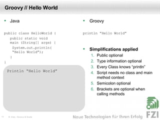 Groovy // Hello World Java public class HelloWorld { public static void  main (String[] args) {   System.out.println(  “Hello World”); } } Groovy println “Hello World” Simplifications applied Public optional Type information optional Every Class knows “println” Script needs no class and main method context Semicolon optional Brackets are optional when calling methods Println “Hello World” class HelloWorld { static void  main (String[] args) {   System.out.println(   “Hello World”); } } class HelloWorld { static main (args) {   System.out.println(   “Hello World”); } } class HelloWorld { static main (args) { println(“Hello World”); } } println(“Hello World”); Println “Hello World”  