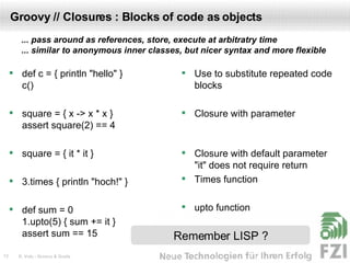 Groovy // Closures : Blocks of code as objects def c = { println "hello" } c() square = { x -> x * x } assert square(2) == 4 square = { it * it } 3.times { println "hoch!" } def sum = 0 1.upto(5) { sum += it } assert sum == 15 Use to substitute repeated code blocks Closure with parameter Closure with default parameter "it" does not require return Times function upto function Remember LISP ? ... pass around as references, store, execute at arbitratry time ... similar to anonymous inner classes, but nicer syntax and more flexible 