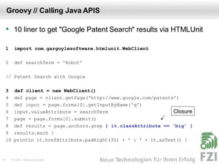 Groovy // Calling Java APIS 10 liner to get "Google Patent Search" results via HTMLUnit 1  import com.gargoylesoftware.htmlunit.WebClient 2  def searchTerm = 'Robot' // Patent Search with Google 3  def client = new WebClient() 4  def page = client.getPage('http://www.google.com/patents') 5  def input = page.forms[0].getInputByName('q') 6  input.valueAttribute = searchTerm 7  page = page.forms[0].submit() 8  def results = page.anchors.grep  { it.classAttribute == 'big' } 9  results.each { 10 println it.hrefAttribute.padRight(30) + ' : ' + it.asText() } Closure 