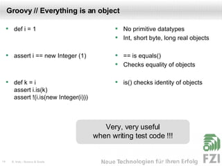 Groovy // Everything is an object def i = 1 assert i == new Integer (1) def k = i assert i.is(k) assert !(i.is(new Integer(i))) No primitive datatypes Int, short byte, long real objects == is equals() Checks equality of objects is() checks identity of objects Very, very useful when writing test code !!! 