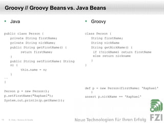 Groovy // Groovy Beans vs. Java Beans Java public class Person { private String firstName; private String nickName; public String getFirstName() { return firstName; } public String setFirstName( String n) { this.name = n; } ... } Person p = new Person(); p.setFirstName("Raphael"); System.out.println(p.getName()); Groovy class Person { String firstName; String nickName String getNickName() {   if (!nickName) return firstName  else return nickname } } def p = new Person(firstName: 'Raphael' ) assert p.nickName == 'Raphael' 