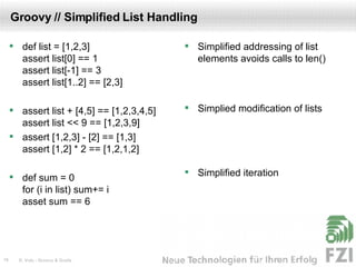 Groovy // Simplified List Handling def list = [1,2,3] assert list[0] == 1 assert list[-1] == 3 assert list[1..2] == [2,3] assert list + [4,5] == [1,2,3,4,5] assert list << 9 == [1,2,3,9] assert [1,2,3] - [2] == [1,3] assert [1,2] * 2 == [1,2,1,2] def sum = 0 for (i in list) sum+= i asset sum == 6 Simplified addressing of list elements avoids calls to len() Simplied modification of lists Simplified iteration 