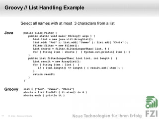 Groovy // List Handling Example public class Filter { public static void main( String[] args ) { List list = new java.util.ArrayList(); list.add( "Rod" ); list.add( "James" ); list.add( "Chris" ); Filter filter = new Filter(); List shorts = filter.filterLongerThan( list, 4 ) for ( String item : shorts )  { System.out.println( item ); } } public List filterLongerThan( List list, int length )  { List result = new ArrayList(); for ( String item : list )  { if ( item.length() <= length ) { result.add( item ); } } return result; } } Select all names with at most  3 characters from a list Groovy Java list = ["Rod", "James", "Chris"] shorts = list.findAll { it.size() <= 4 } shorts.each { println it } 